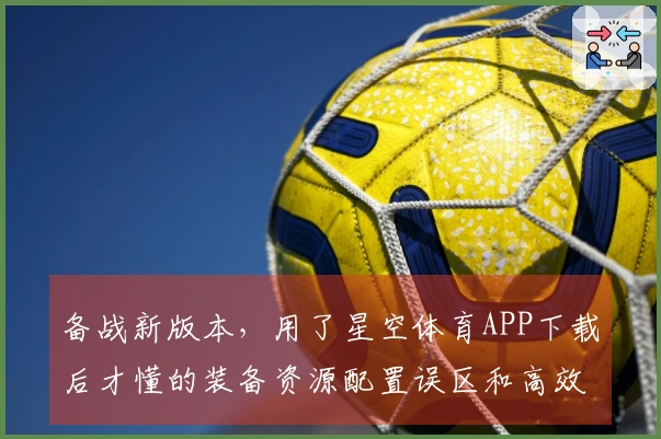 备战新版本，用了星空体育APP下载后才懂的装备资源配置误区和高效获取技巧