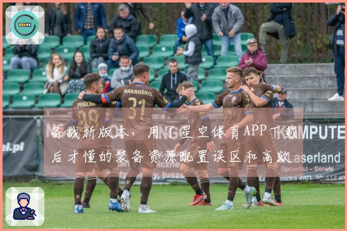 备战新版本，用了星空体育APP下载后才懂的装备资源配置误区和高效获取技巧