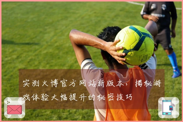 实测火博官方网站新版本，揭秘游戏体验大幅提升的秘密技巧