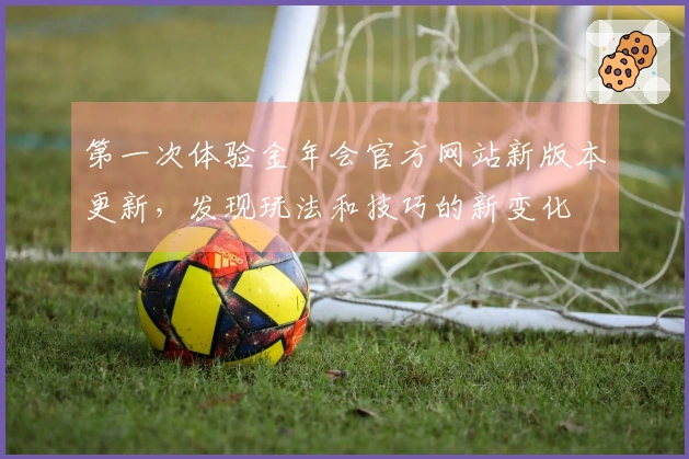 第一次体验金年会官方网站新版本更新，发现玩法和技巧的新变化